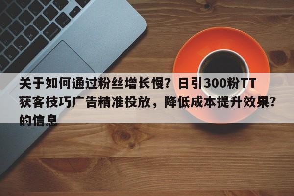 关于如何通过粉丝增长慢？日引300粉TT获客技巧广告精准投放，降低成本提升效果？的信息