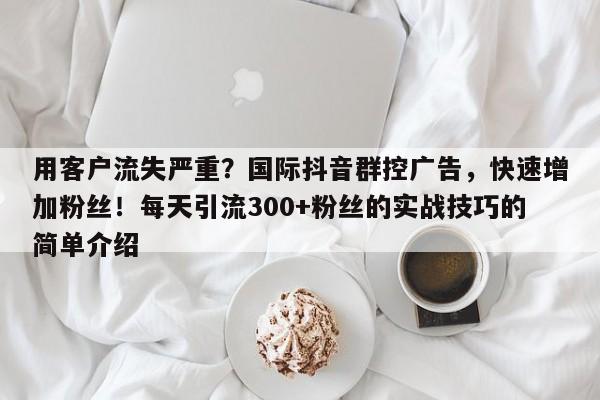 用客户流失严重？国际抖音群控广告，快速增加粉丝！每天引流300+粉丝的实战技巧的简单介绍