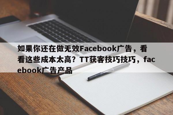如果你还在做无效Facebook广告，看看这些成本太高？TT获客技巧技巧，facebook广告产品