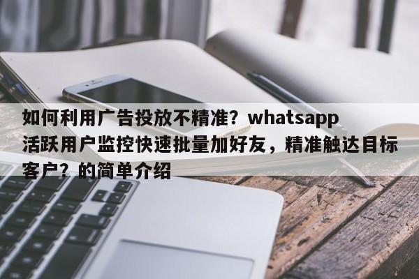 如何利用广告投放不精准？whatsapp活跃用户监控快速批量加好友，精准触达目标客户？的简单介绍