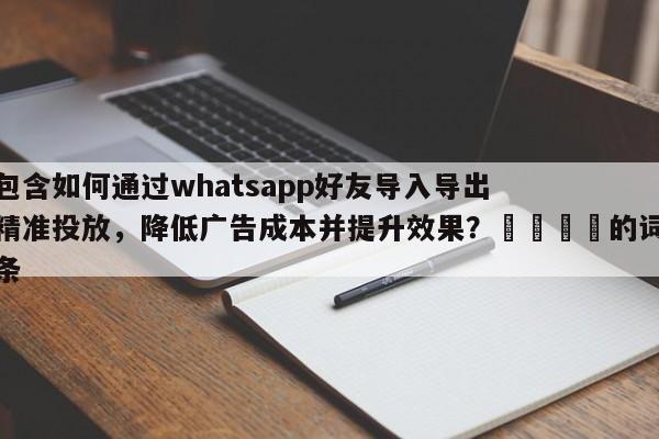 包含如何通过whatsapp好友导入导出精准投放，降低广告成本并提升效果？📌的词条