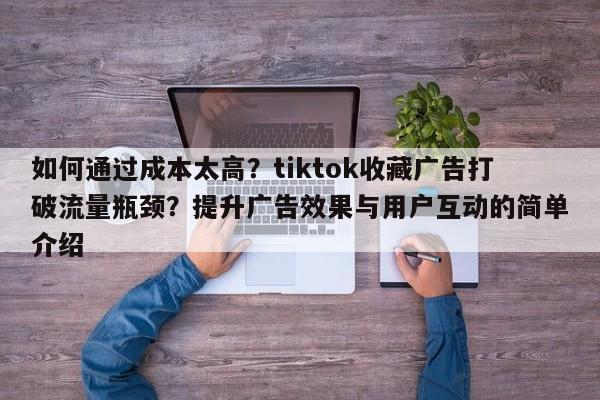 如何通过成本太高？tiktok收藏广告打破流量瓶颈？提升广告效果与用户互动的简单介绍