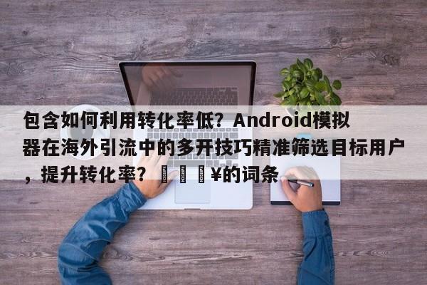 包含如何利用转化率低？Android模拟器在海外引流中的多开技巧精准筛选目标用户，提升转化率？🔥的词条