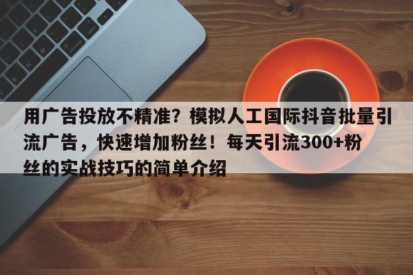 用广告投放不精准？模拟人工国际抖音批量引流广告，快速增加粉丝！每天引流300+粉丝的实战技巧的简单介绍
