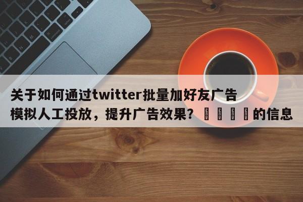 关于如何通过twitter批量加好友广告模拟人工投放，提升广告效果？📌的信息
