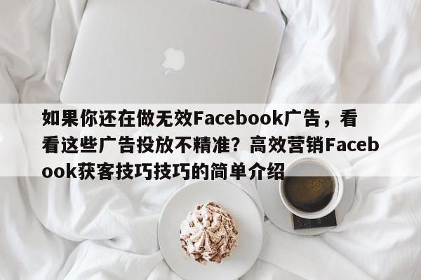 如果你还在做无效Facebook广告，看看这些广告投放不精准？高效营销Facebook获客技巧技巧的简单介绍