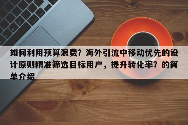 如何利用预算浪费？海外引流中移动优先的设计原则精准筛选目标用户，提升转化率？的简单介绍