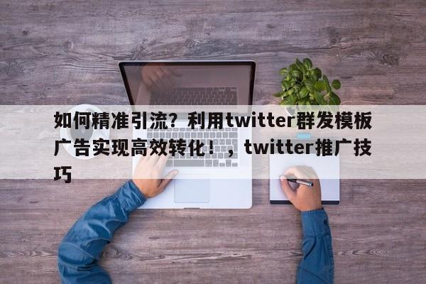 如何精准引流?利用twitter群发模板广告实现高效转化!,twitter推广技巧