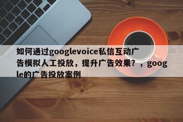 如何通过googlevoice私信互动广告模拟人工投放，提升广告效果？，google的广告投放案例