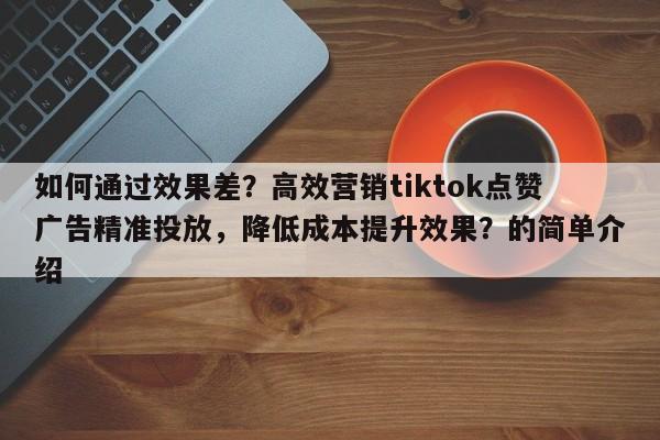 如何通过效果差？高效营销tiktok点赞广告精准投放，降低成本提升效果？的简单介绍