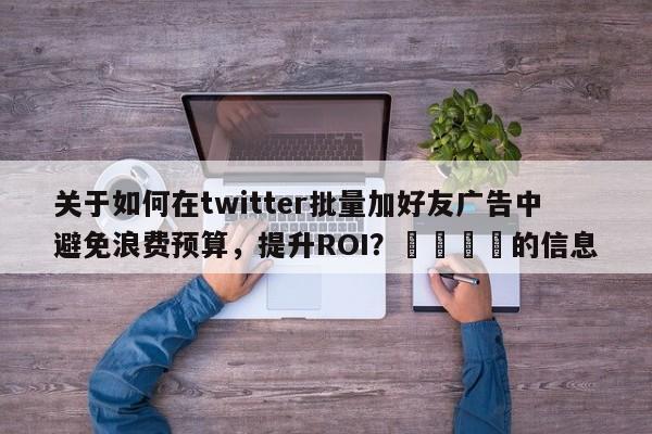 关于如何在twitter批量加好友广告中避免浪费预算，提升ROI？💡的信息