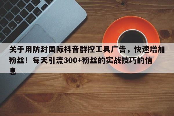 关于用防封国际抖音群控工具广告，快速增加粉丝！每天引流300+粉丝的实战技巧的信息