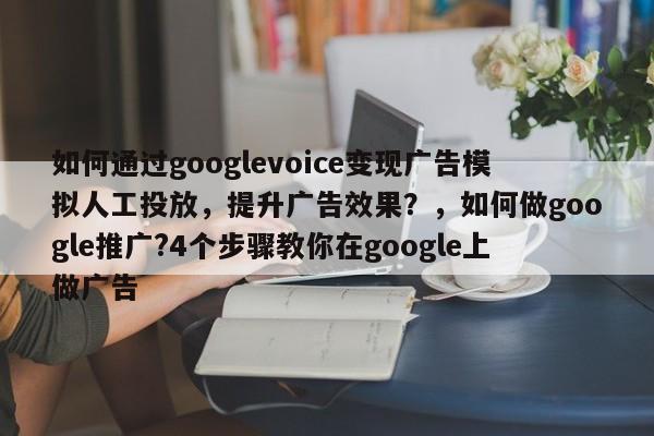 如何通过googlevoice变现广告模拟人工投放，提升广告效果？，如何做google推广?4个步骤教你在google上做广告