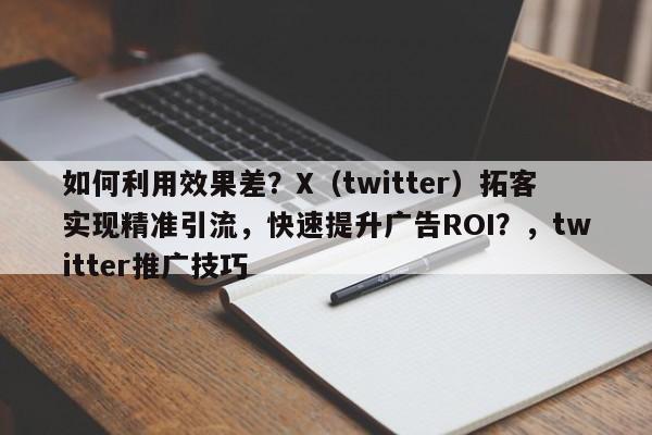 如何利用效果差？X（twitter）拓客实现精准引流，快速提升广告ROI？，twitter推广技巧