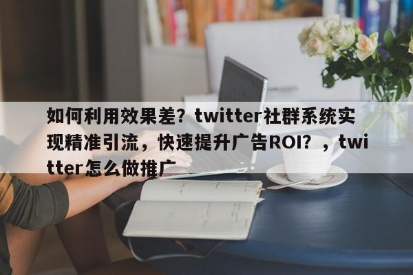 如何利用效果差？twitter社群系统实现精准引流，快速提升广告ROI？，twitter怎么做推广