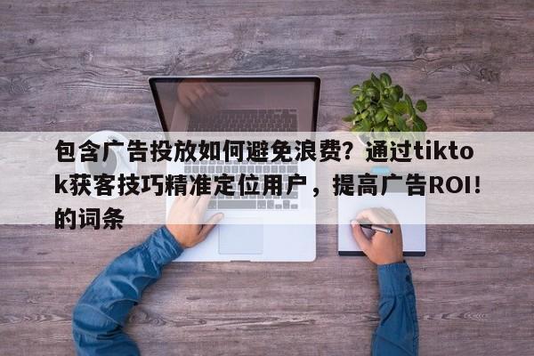 包含广告投放如何避免浪费？通过tiktok获客技巧精准定位用户，提高广告ROI！的词条