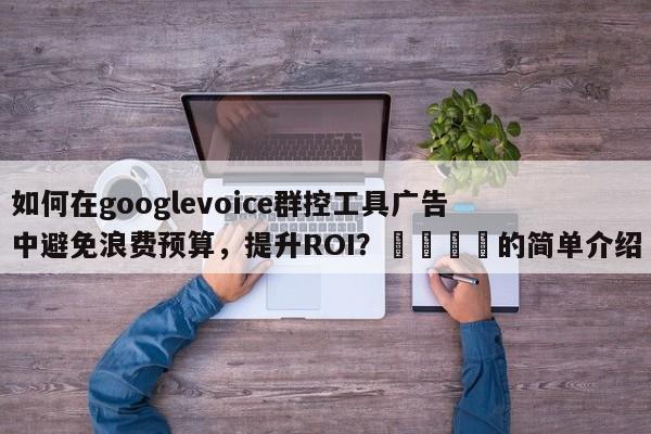 如何在googlevoice群控工具广告中避免浪费预算，提升ROI？📣的简单介绍