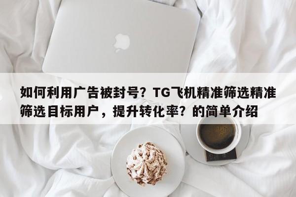 如何利用广告被封号？TG飞机精准筛选精准筛选目标用户，提升转化率？的简单介绍