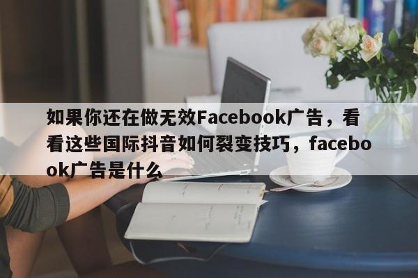 如果你还在做无效Facebook广告，看看这些国际抖音如何裂变技巧，facebook广告是什么