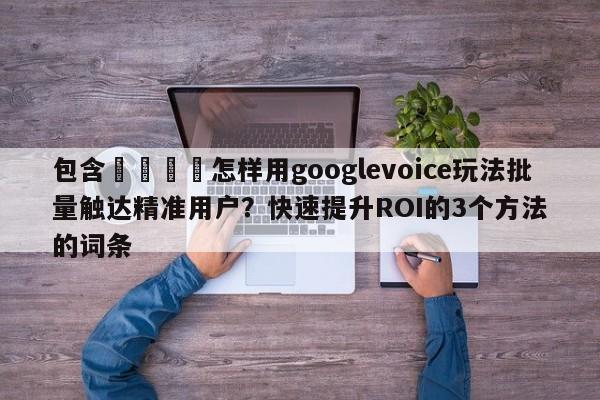 包含📣怎样用googlevoice玩法批量触达精准用户?快速提升ROI的3个方法的词条