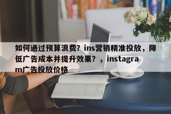 如何通过预算浪费？ins营销精准投放，降低广告成本并提升效果？，instagram广告投放价格