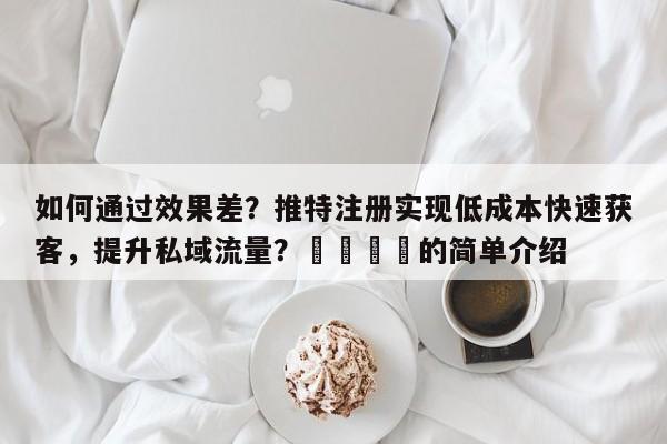 如何通过效果差？推特注册实现低成本快速获客，提升私域流量？🚀的简单介绍