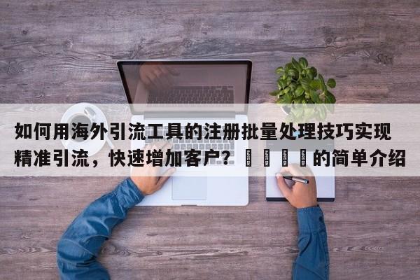如何用海外引流工具的注册批量处理技巧实现精准引流，快速增加客户？📈的简单介绍