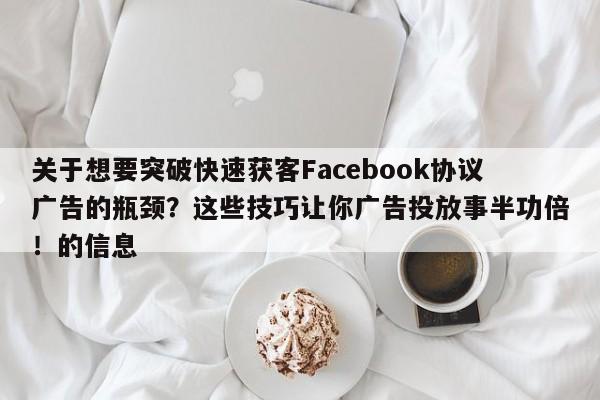 关于想要突破快速获客Facebook协议广告的瓶颈？这些技巧让你广告投放事半功倍！的信息