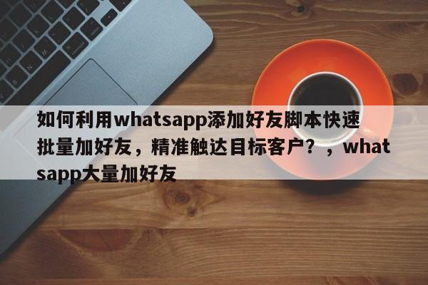 如何利用whatsapp添加好友脚本快速批量加好友，精准触达目标客户？，whatsapp大量加好友