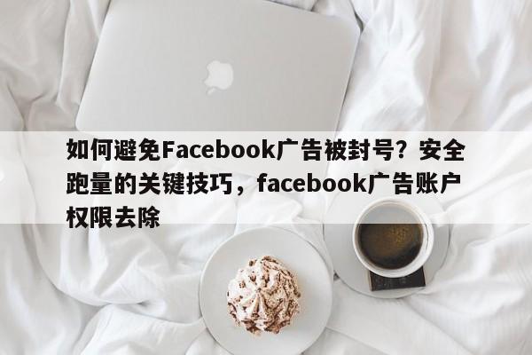 如何避免Facebook广告被封号？安全跑量的关键技巧，facebook广告账户权限去除
