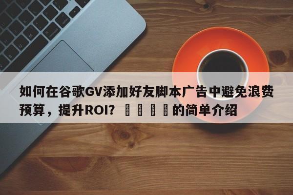如何在谷歌GV添加好友脚本广告中避免浪费预算，提升ROI？💡的简单介绍