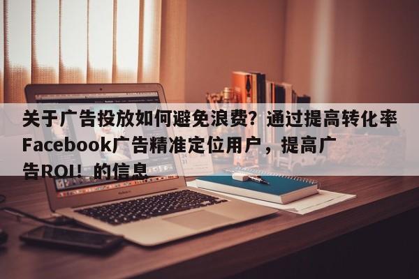 关于广告投放如何避免浪费？通过提高转化率Facebook广告精准定位用户，提高广告ROI！的信息