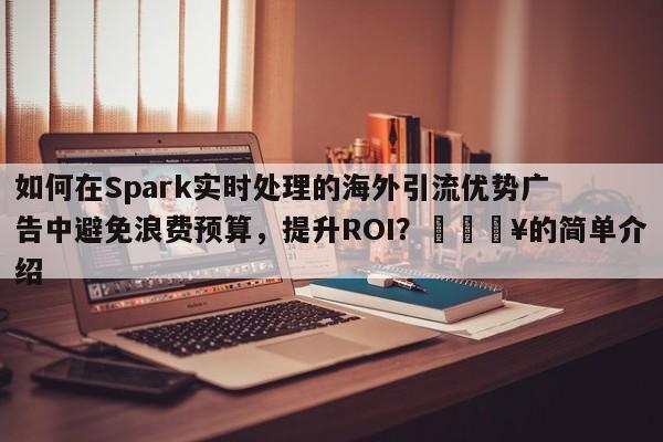 如何在Spark实时处理的海外引流优势广告中避免浪费预算，提升ROI？💥的简单介绍
