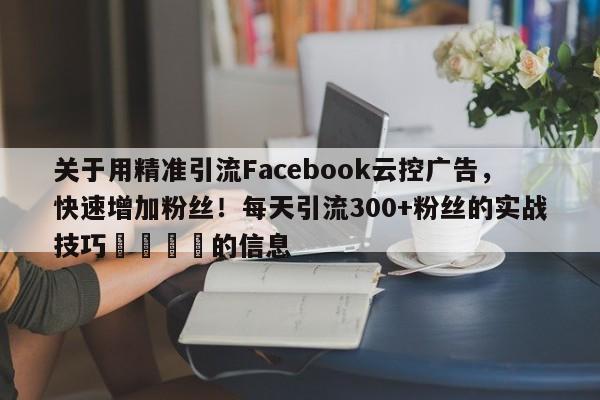 关于用精准引流Facebook云控广告，快速增加粉丝！每天引流300+粉丝的实战技巧🎯的信息