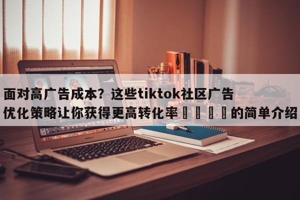 面对高广告成本?这些tiktok社区广告优化策略让你获得更高转化率📣的简单介绍