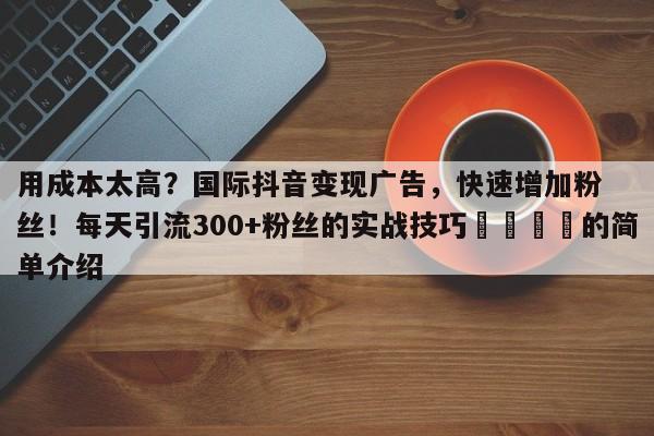 用成本太高？国际抖音变现广告，快速增加粉丝！每天引流300+粉丝的实战技巧🎯的简单介绍