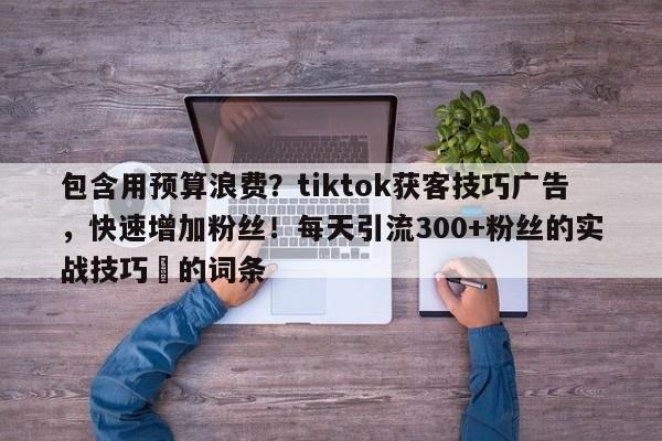 包含用预算浪费？tiktok获客技巧广告，快速增加粉丝！每天引流300+粉丝的实战技巧⚡的词条