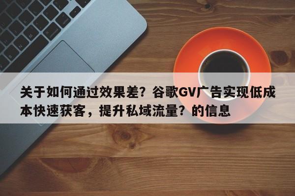 关于如何通过效果差？谷歌GV广告实现低成本快速获客，提升私域流量？的信息
