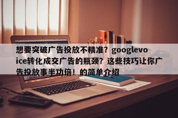 想要突破广告投放不精准?googlevoice转化成交广告的瓶颈?这些技巧让你广告投放事半功倍!的简单介绍