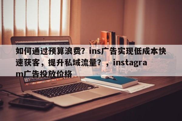 如何通过预算浪费？ins广告实现低成本快速获客，提升私域流量？，instagram广告投放价格