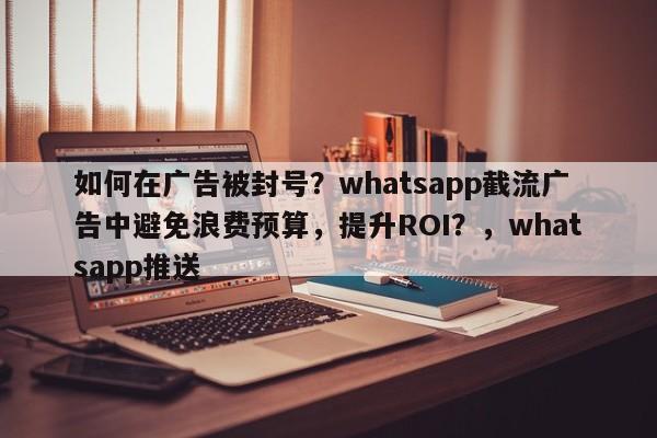 如何在广告被封号？whatsapp截流广告中避免浪费预算，提升ROI？，whatsapp推送