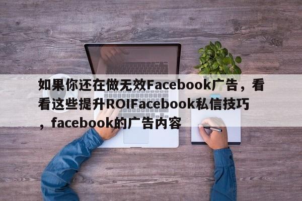 如果你还在做无效Facebook广告，看看这些提升ROIFacebook私信技巧，facebook的广告内容