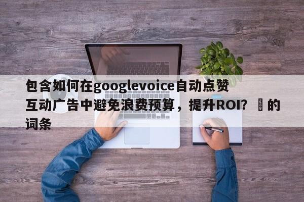 包含如何在googlevoice自动点赞互动广告中避免浪费预算，提升ROI？⚡的词条