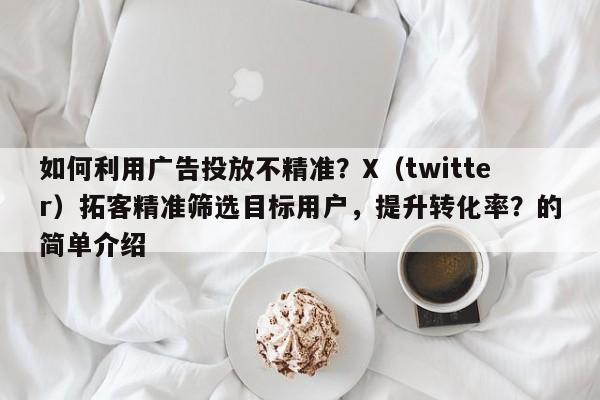 如何利用广告投放不精准？X（twitter）拓客精准筛选目标用户，提升转化率？的简单介绍