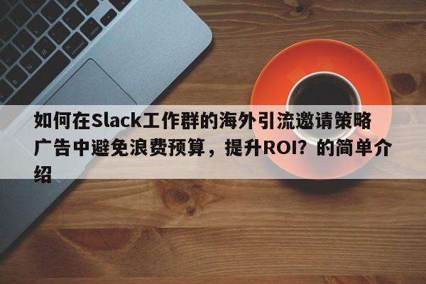如何在Slack工作群的海外引流邀请策略广告中避免浪费预算，提升ROI？的简单介绍