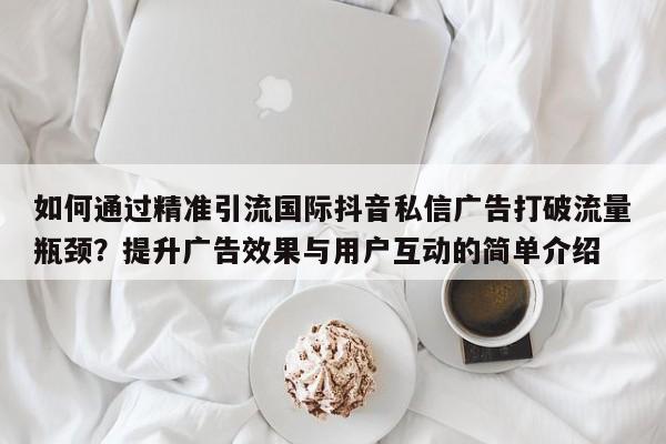 如何通过精准引流国际抖音私信广告打破流量瓶颈?提升广告效果与用户互动的简单介绍