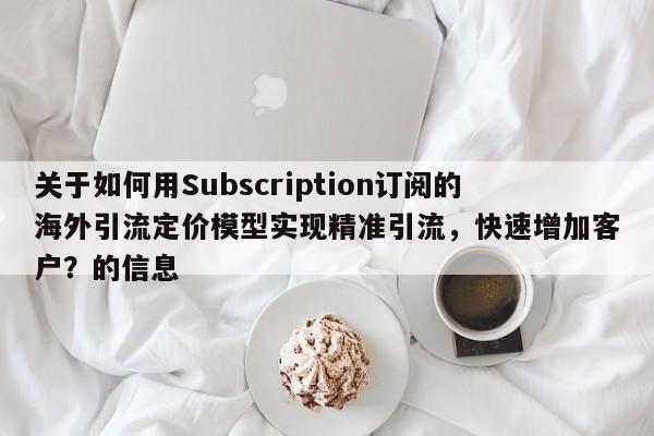 关于如何用Subscription订阅的海外引流定价模型实现精准引流，快速增加客户？的信息