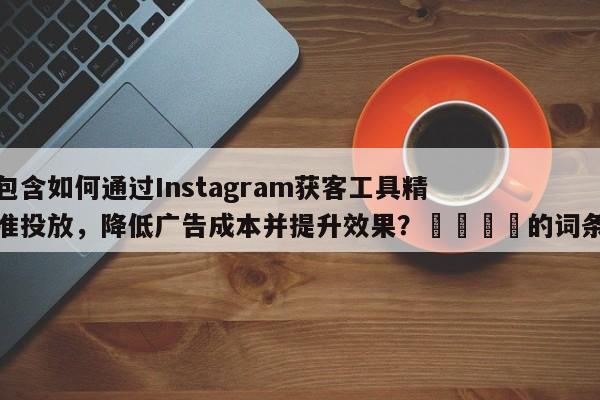 包含如何通过Instagram获客工具精准投放，降低广告成本并提升效果？🚀的词条