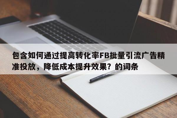 包含如何通过提高转化率FB批量引流广告精准投放，降低成本提升效果？的词条