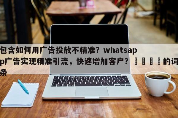 包含如何用广告投放不精准？whatsapp广告实现精准引流，快速增加客户？💡的词条